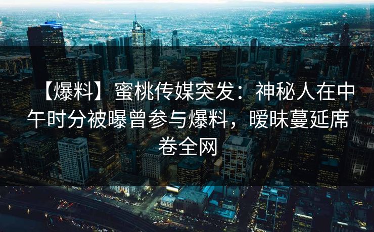 【爆料】蜜桃传媒突发：神秘人在中午时分被曝曾参与爆料，暧昧蔓延席卷全网