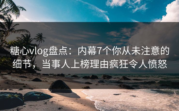 糖心vlog盘点：内幕7个你从未注意的细节，当事人上榜理由疯狂令人愤怒