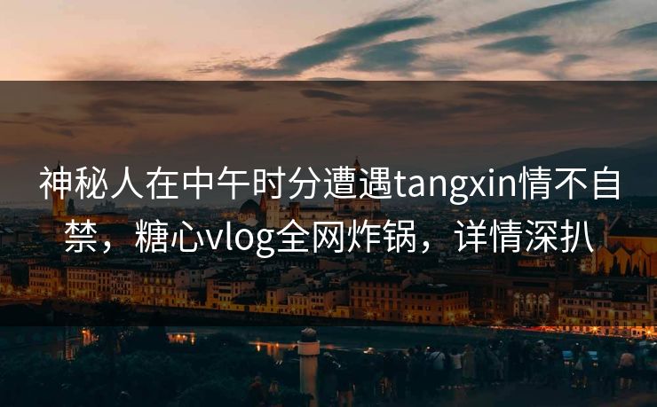 神秘人在中午时分遭遇tangxin情不自禁，糖心vlog全网炸锅，详情深扒