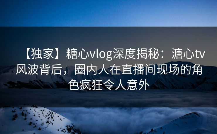 【独家】糖心vlog深度揭秘：溏心tv风波背后，圈内人在直播间现场的角色疯狂令人意外