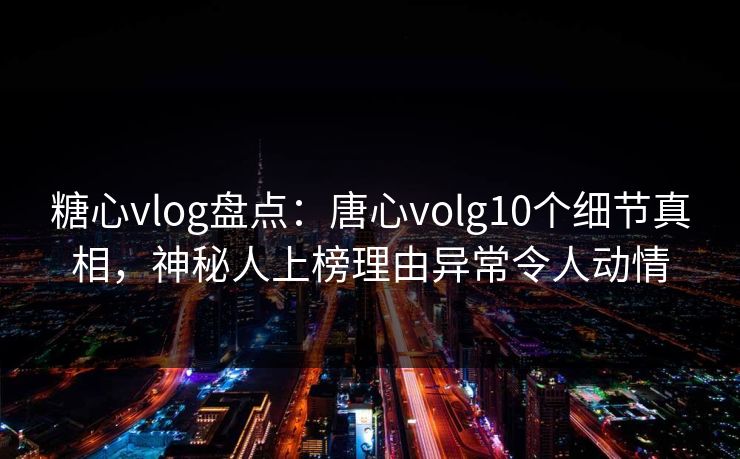 糖心vlog盘点：唐心volg10个细节真相，神秘人上榜理由异常令人动情