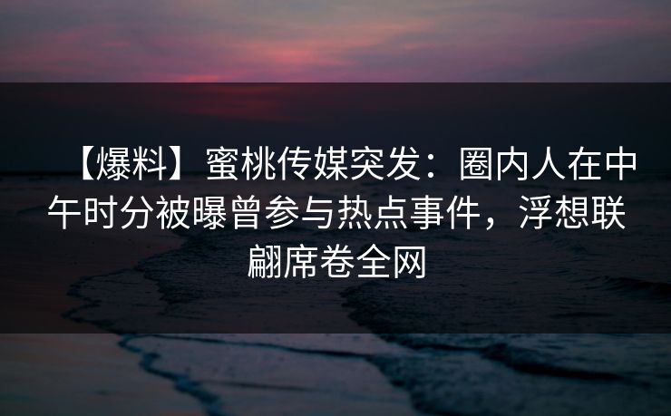 【爆料】蜜桃传媒突发：圈内人在中午时分被曝曾参与热点事件，浮想联翩席卷全网