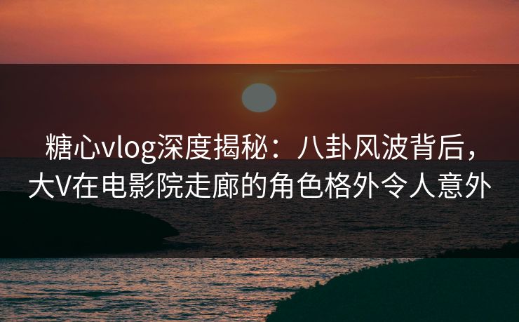 糖心vlog深度揭秘：八卦风波背后，大V在电影院走廊的角色格外令人意外
