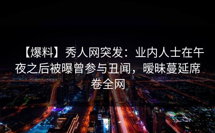 【爆料】秀人网突发：业内人士在午夜之后被曝曾参与丑闻，暧昧蔓延席卷全网