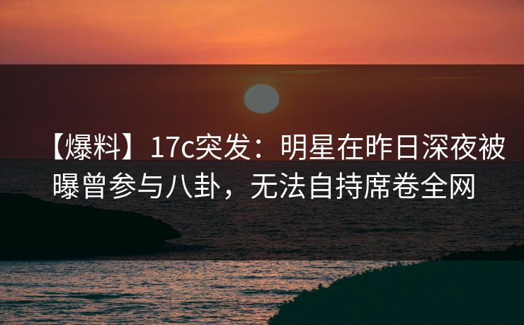 【爆料】17c突发：明星在昨日深夜被曝曾参与八卦，无法自持席卷全网