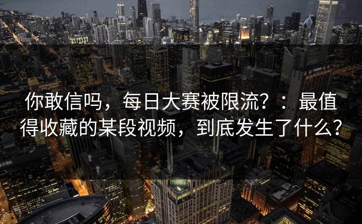 你敢信吗,每日大赛被限流?:最值得收藏的某段视频,到底发生了什么? 你敢信吗,每日大赛被限流?:最值得收藏的某段视频,到底发生了什么?