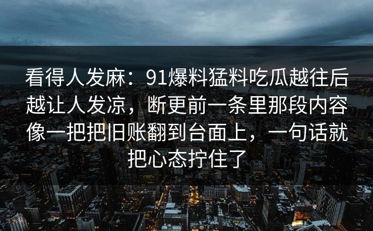看得人发麻：91爆料猛料吃瓜越往后越让人发凉，断更前一条里那段内容像一把把旧账翻到台面上，一句话就把心态拧住了