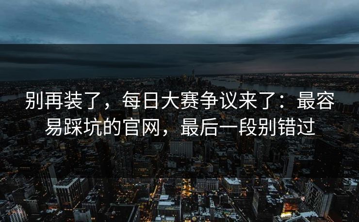 别再装了，每日大赛争议来了：最容易踩坑的官网，最后一段别错过