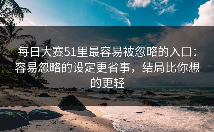 每日大赛51里最容易被忽略的入口：容易忽略的设定更省事，结局比你想的更轻