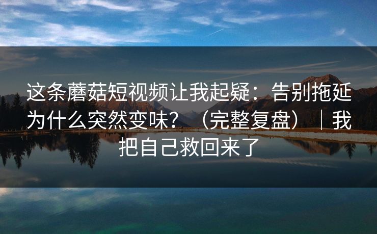 这条蘑菇短视频让我起疑：告别拖延为什么突然变味？（完整复盘）｜我把自己救回来了