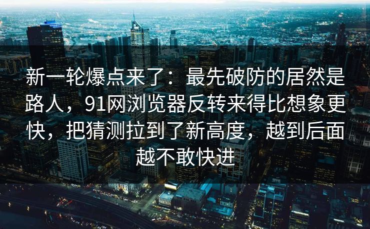 新一轮爆点来了：最先破防的居然是路人，91网浏览器反转来得比想象更快，把猜测拉到了新高度，越到后面越不敢快进